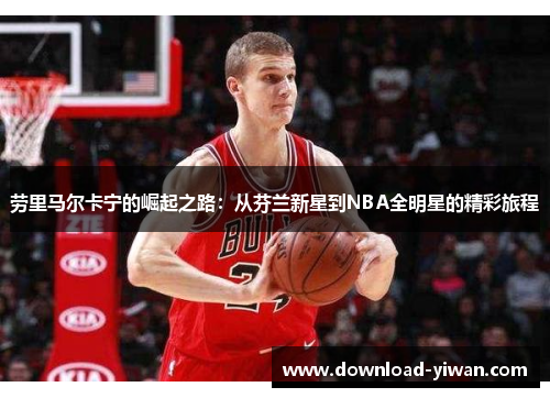 劳里马尔卡宁的崛起之路：从芬兰新星到NBA全明星的精彩旅程