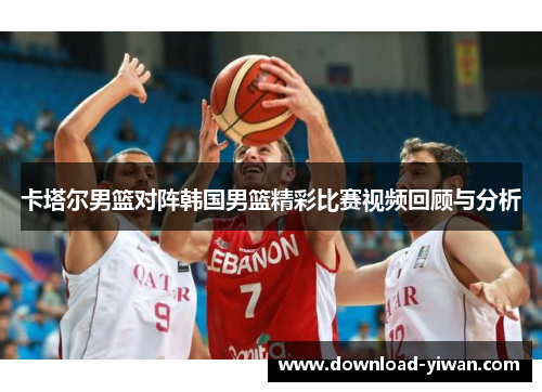 卡塔尔男篮对阵韩国男篮精彩比赛视频回顾与分析