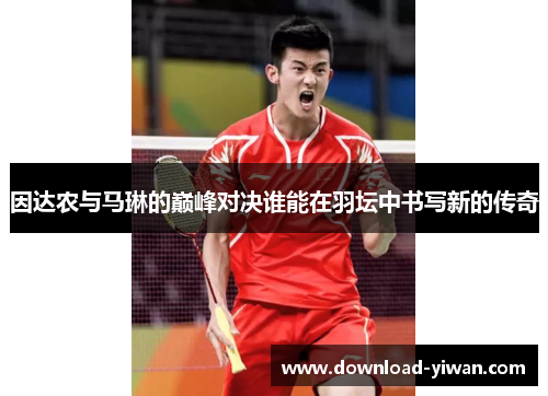 因达农与马琳的巅峰对决谁能在羽坛中书写新的传奇